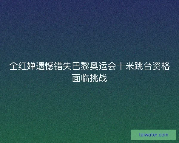 全红婵遗憾错失巴黎奥运会十米跳台资格面临挑战