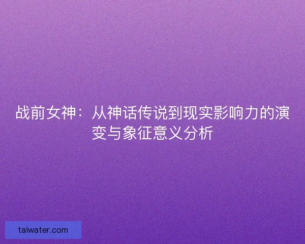 战前女神：从神话传说到现实影响力的演变与象征意义分析