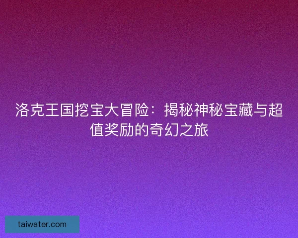 洛克王国挖宝大冒险：揭秘神秘宝藏与超值奖励的奇幻之旅