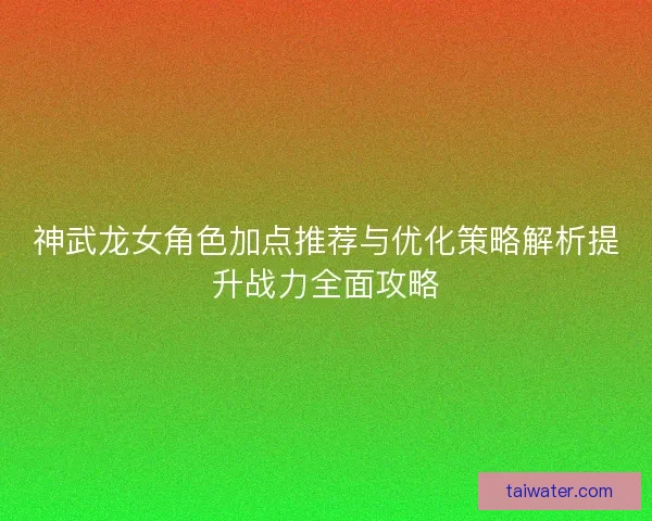 神武龙女角色加点推荐与优化策略解析提升战力全面攻略