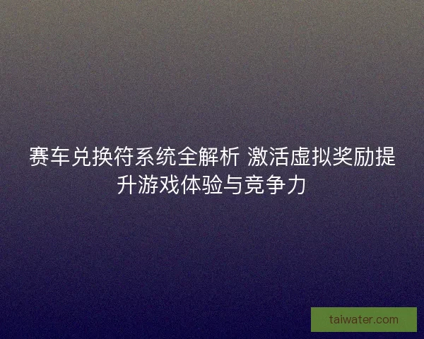 赛车兑换符系统全解析 激活虚拟奖励提升游戏体验与竞争力