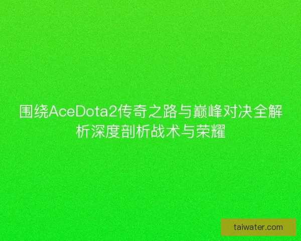 围绕AceDota2传奇之路与巅峰对决全解析深度剖析战术与荣耀 围绕AceDota2传奇之路与巅峰对决全解析深度剖析战术与荣耀