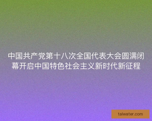 中国共产党第十八次全国代表大会圆满闭幕开启中国特色社会主义新时代新征程