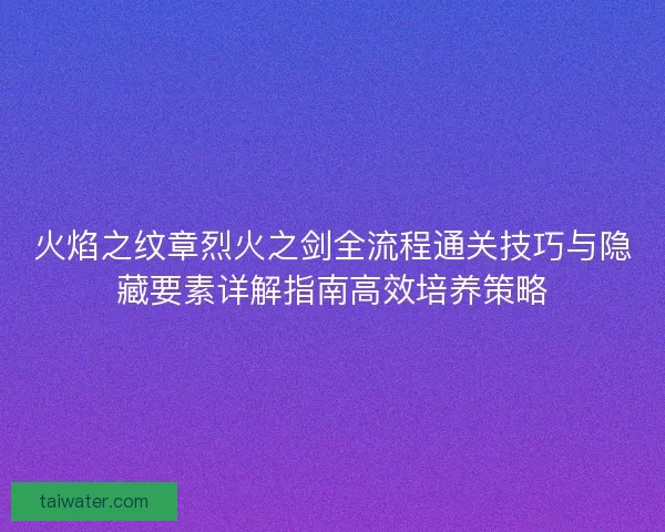 火焰之纹章烈火之剑全流程通关技巧与隐藏要素详解指南高效培养策略