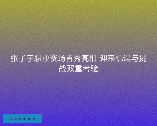 张子宇职业赛场首秀亮相 迎来机遇与挑战双重考验