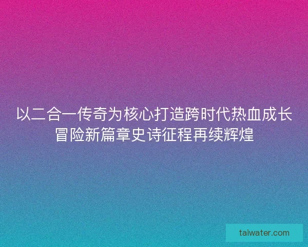 以二合一传奇为核心打造跨时代热血成长冒险新篇章史诗征程再续辉煌