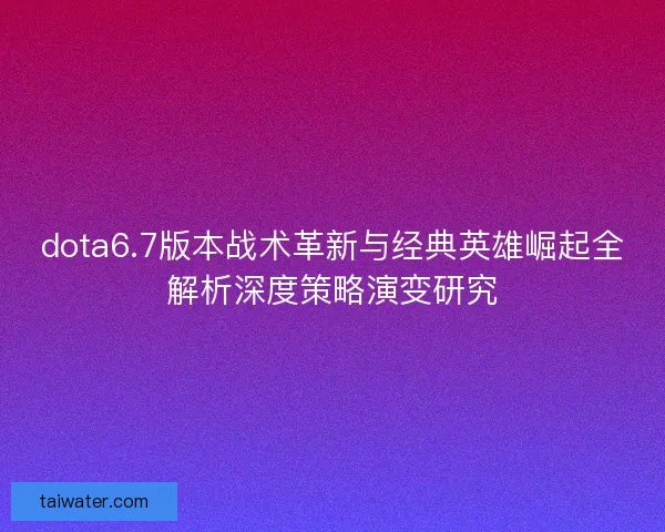 dota6.7版本战术革新与经典英雄崛起全解析深度策略演变研究