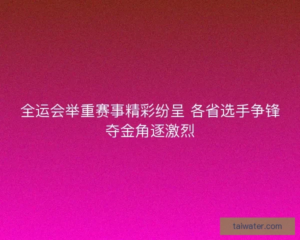 全运会举重赛事精彩纷呈 各省选手争锋夺金角逐激烈 全运会举重赛事精彩纷呈 各省选手争锋夺金角逐激烈