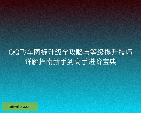 QQ飞车图标升级全攻略与等级提升技巧详解指南新手到高手进阶宝典
