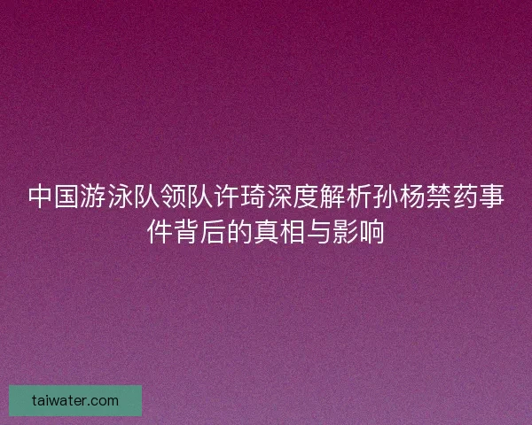 中国游泳队领队许琦深度解析孙杨禁药事件背后的真相与影响