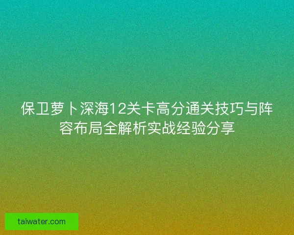 保卫萝卜深海12关卡高分通关技巧与阵容布局全解析实战经验分享