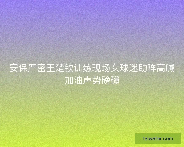安保严密王楚钦训练现场女球迷助阵高喊加油声势磅礴 安保严密王楚钦训练现场女球迷助阵高喊加油声势磅礴