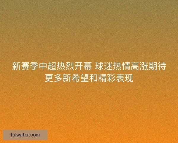 新赛季中超热烈开幕 球迷热情高涨期待更多新希望和精彩表现 新赛季中超热烈开幕 球迷热情高涨期待更多新希望和精彩表现