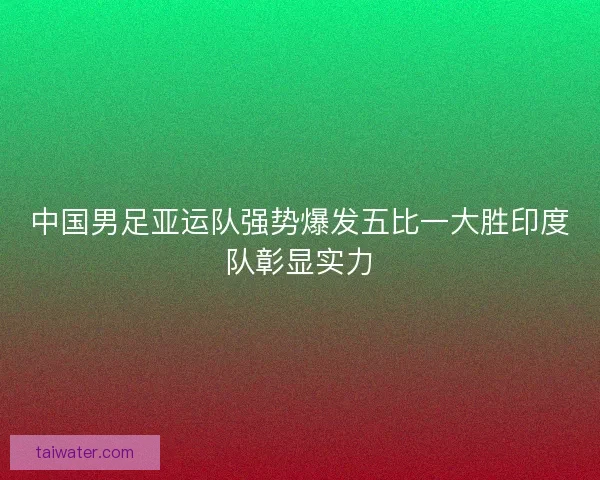 中国男足亚运队强势爆发五比一大胜印度队彰显实力 中国男足亚运队强势爆发五比一大胜印度队彰显实力