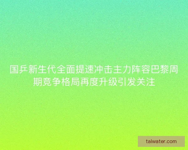 国乒新生代全面提速冲击主力阵容巴黎周期竞争格局再度升级引发关注