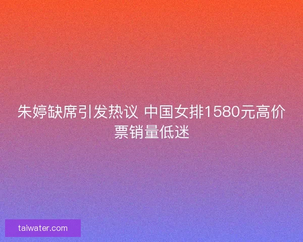 朱婷缺席引发热议 中国女排1580元高价票销量低迷 朱婷缺席引发热议 中国女排1580元高价票销量低迷