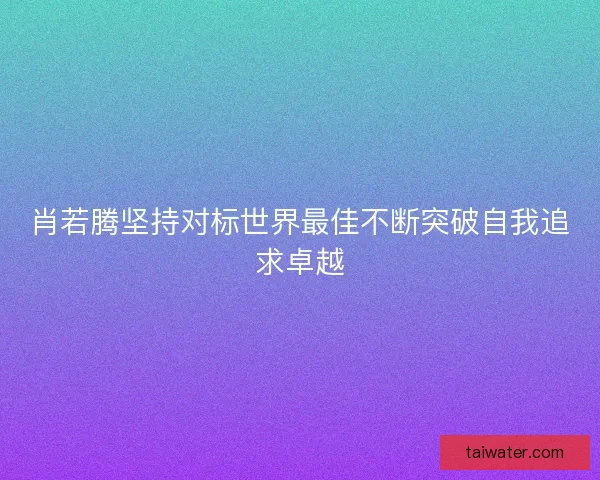 肖若腾坚持对标世界最佳不断突破自我追求卓越 肖若腾坚持对标世界最佳不断突破自我追求卓越