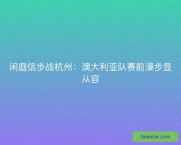 闲庭信步战杭州：澳大利亚队赛前漫步显从容