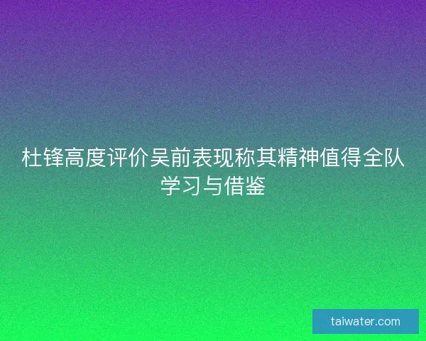 杜锋高度评价吴前表现称其精神值得全队学习与借鉴