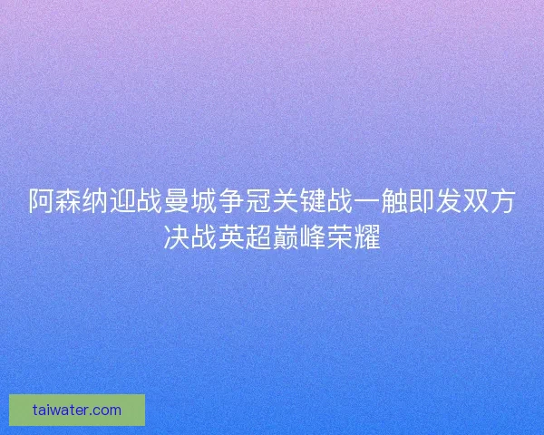 阿森纳迎战曼城争冠关键战一触即发双方决战英超巅峰荣耀 阿森纳迎战曼城争冠关键战一触即发双方决战英超巅峰荣耀