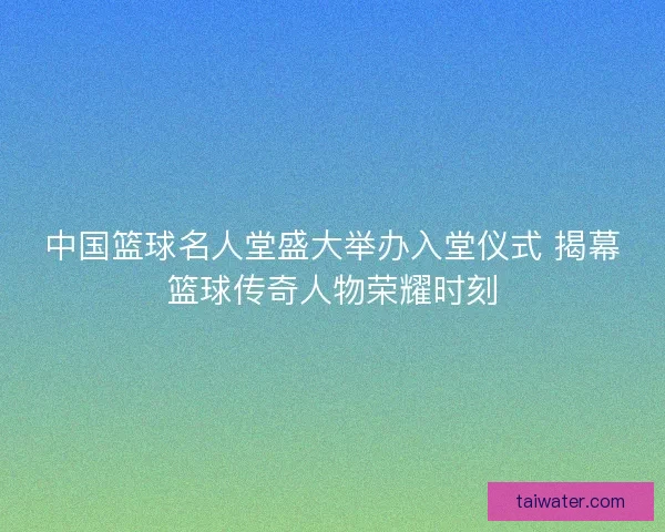 中国篮球名人堂盛大举办入堂仪式 揭幕篮球传奇人物荣耀时刻 中国篮球名人堂盛大举办入堂仪式 揭幕篮球传奇人物荣耀时刻