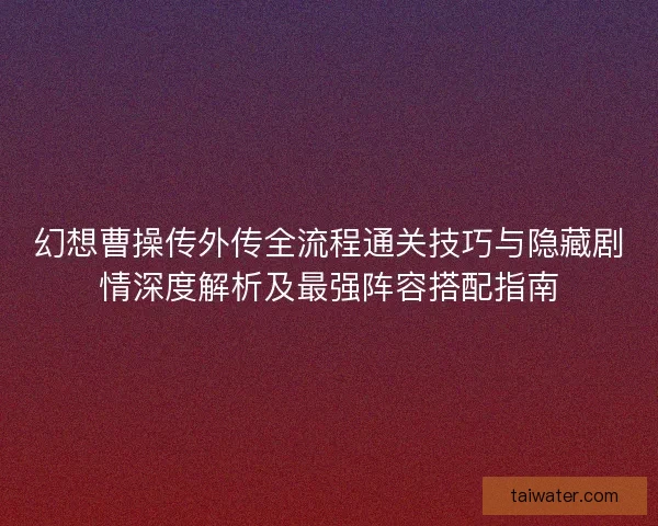 幻想曹操传外传全流程通关技巧与隐藏剧情深度解析及最强阵容搭配指南