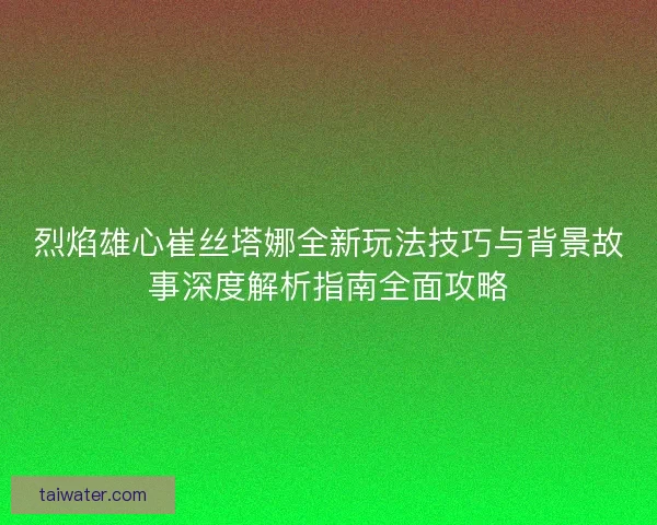 烈焰雄心崔丝塔娜全新玩法技巧与背景故事深度解析指南全面攻略