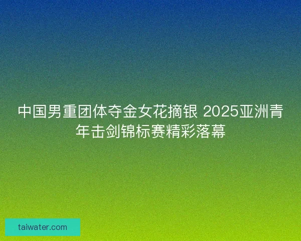 中国男重团体夺金女花摘银 2025亚洲青年击剑锦标赛精彩落幕 中国男重团体夺金女花摘银 2025亚洲青年击剑锦标赛精彩落幕