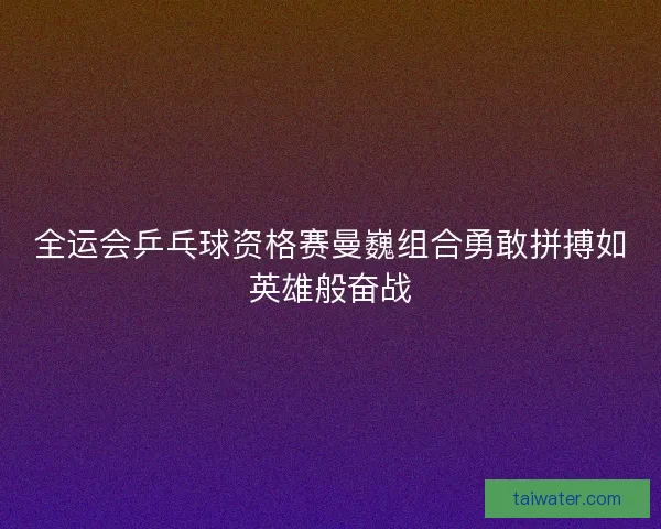 全运会乒乓球资格赛曼巍组合勇敢拼搏如英雄般奋战 全运会乒乓球资格赛曼巍组合勇敢拼搏如英雄般奋战