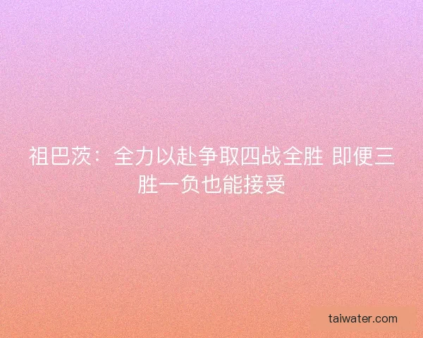 祖巴茨:全力以赴争取四战全胜 即便三胜一负也能接受 祖巴茨:全力以赴争取四战全胜 即便三胜一负也能接受