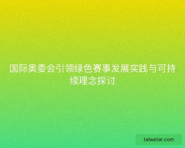 国际奥委会引领绿色赛事发展实践与可持续理念探讨 国际奥委会引领绿色赛事发展实践与可持续理念探讨