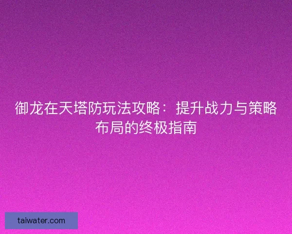 御龙在天塔防玩法攻略：提升战力与策略布局的终极指南